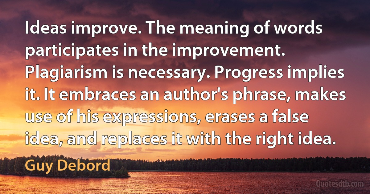 Ideas improve. The meaning of words participates in the improvement. Plagiarism is necessary. Progress implies it. It embraces an author's phrase, makes use of his expressions, erases a false idea, and replaces it with the right idea. (Guy Debord)