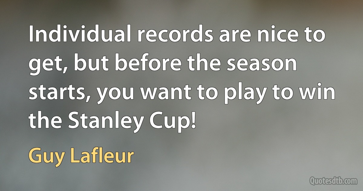 Individual records are nice to get, but before the season starts, you want to play to win the Stanley Cup! (Guy Lafleur)