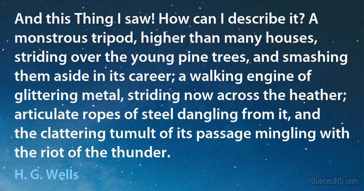 And this Thing I saw! How can I describe it? A monstrous tripod, higher than many houses, striding over the young pine trees, and smashing them aside in its career; a walking engine of glittering metal, striding now across the heather; articulate ropes of steel dangling from it, and the clattering tumult of its passage mingling with the riot of the thunder. (H. G. Wells)