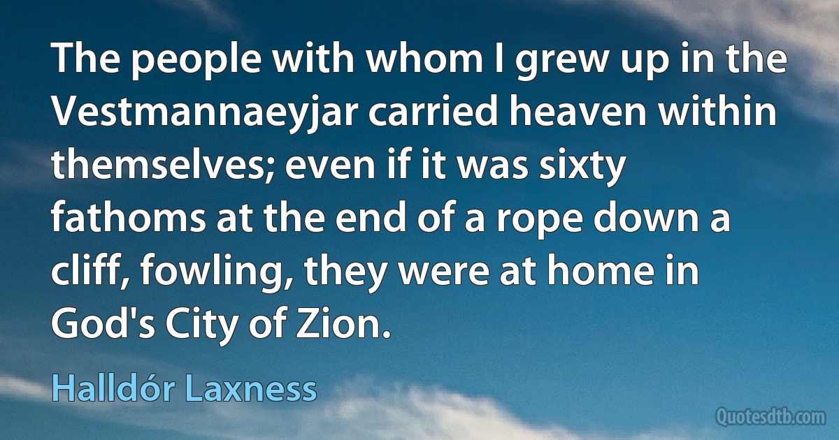 The people with whom I grew up in the Vestmannaeyjar carried heaven within themselves; even if it was sixty fathoms at the end of a rope down a cliff, fowling, they were at home in God's City of Zion. (Halldór Laxness)