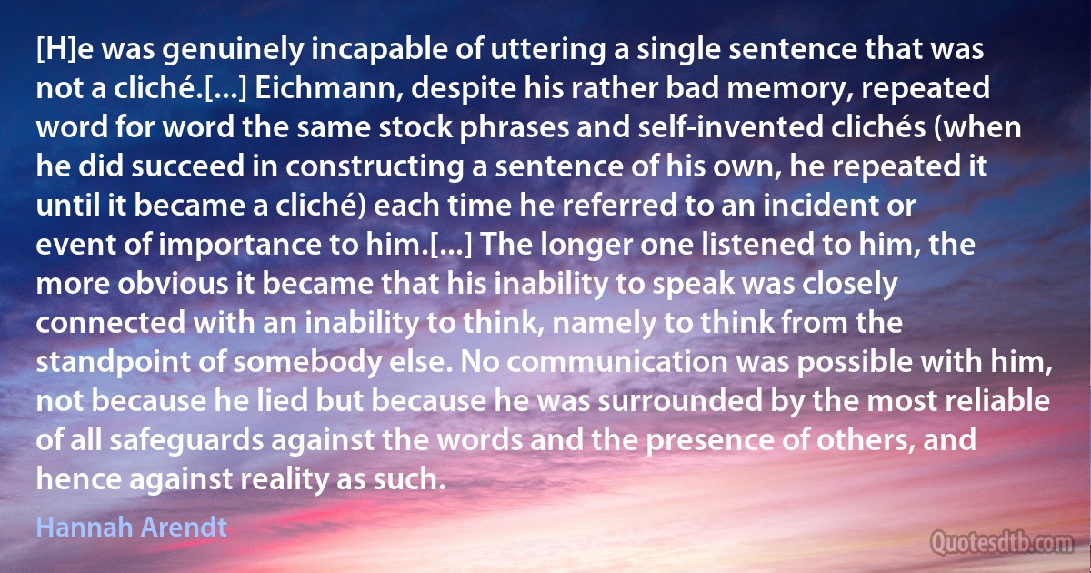 [H]e was genuinely incapable of uttering a single sentence that was not a cliché.[...] Eichmann, despite his rather bad memory, repeated word for word the same stock phrases and self-invented clichés (when he did succeed in constructing a sentence of his own, he repeated it until it became a cliché) each time he referred to an incident or event of importance to him.[...] The longer one listened to him, the more obvious it became that his inability to speak was closely connected with an inability to think, namely to think from the standpoint of somebody else. No communication was possible with him, not because he lied but because he was surrounded by the most reliable of all safeguards against the words and the presence of others, and hence against reality as such. (Hannah Arendt)