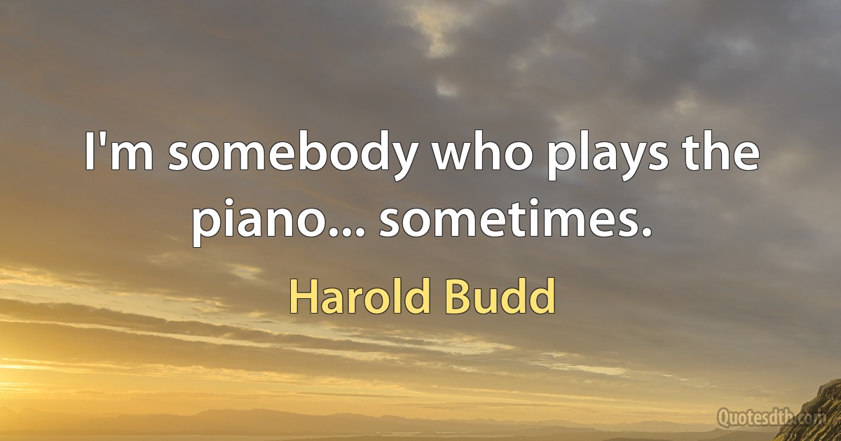 I'm somebody who plays the piano... sometimes. (Harold Budd)