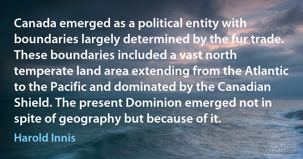 Canada emerged as a political entity with boundaries largely determined by the fur trade. These boundaries included a vast north temperate land area extending from the Atlantic to the Pacific and dominated by the Canadian Shield. The present Dominion emerged not in spite of geography but because of it. (Harold Innis)