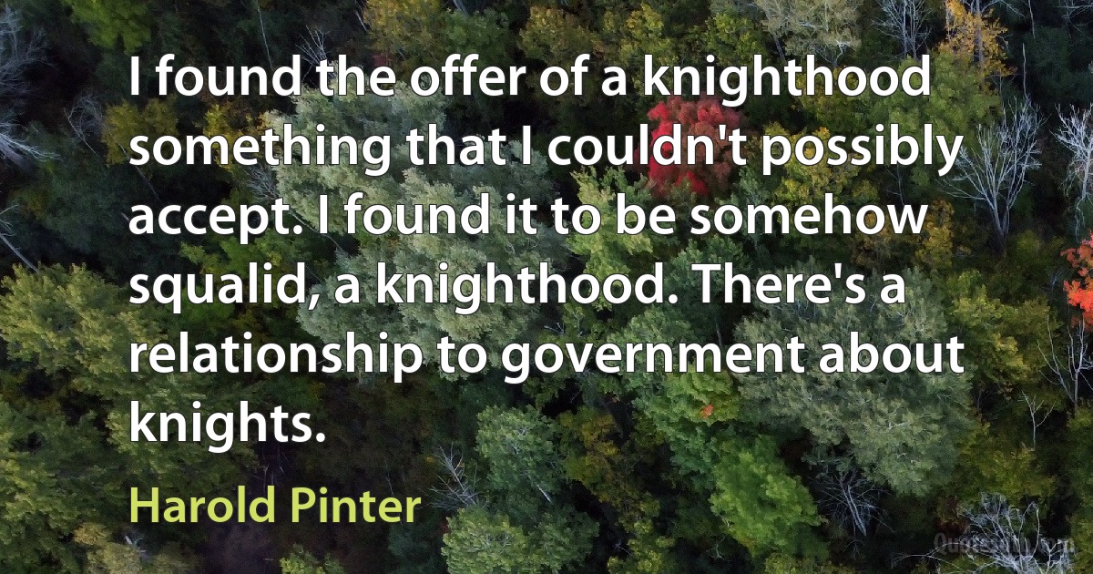 I found the offer of a knighthood something that I couldn't possibly accept. I found it to be somehow squalid, a knighthood. There's a relationship to government about knights. (Harold Pinter)