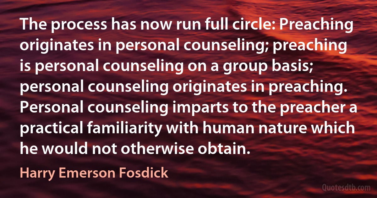 The process has now run full circle: Preaching originates in personal counseling; preaching is personal counseling on a group basis; personal counseling originates in preaching. Personal counseling imparts to the preacher a practical familiarity with human nature which he would not otherwise obtain. (Harry Emerson Fosdick)