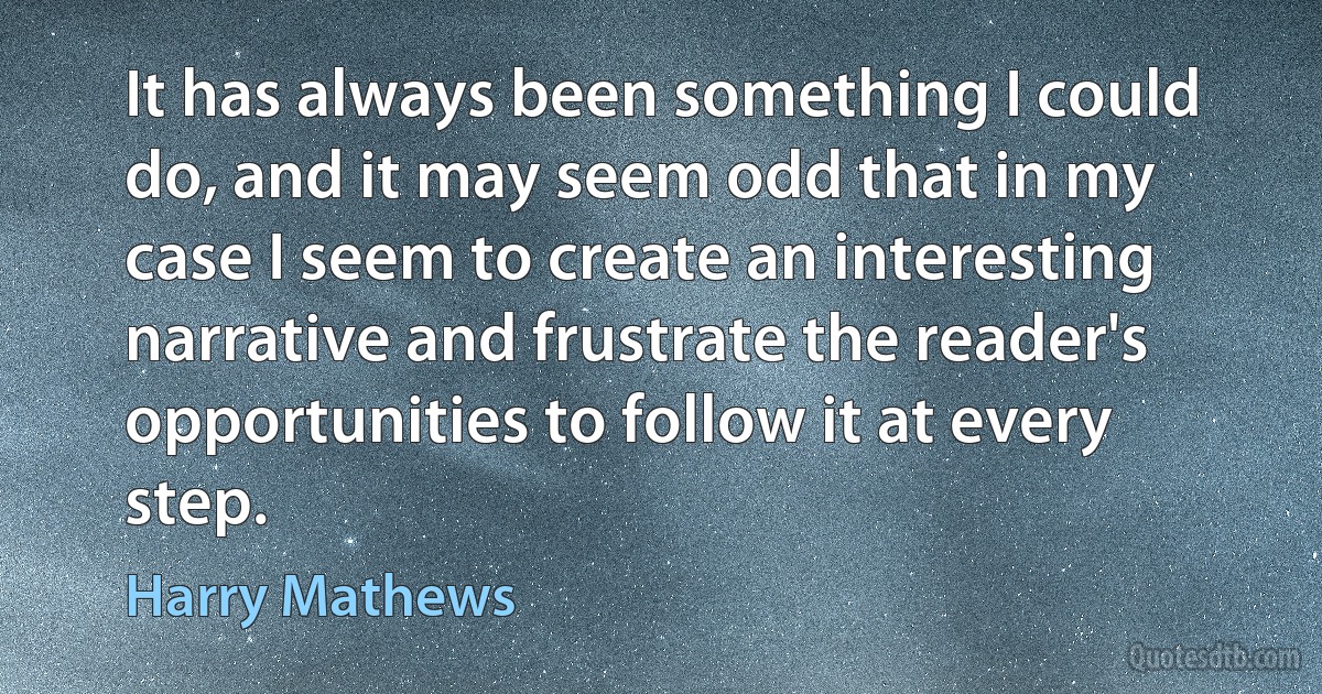 It has always been something I could do, and it may seem odd that in my case I seem to create an interesting narrative and frustrate the reader's opportunities to follow it at every step. (Harry Mathews)