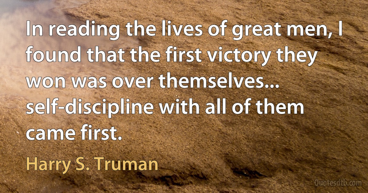 In reading the lives of great men, I found that the first victory they won was over themselves... self-discipline with all of them came first. (Harry S. Truman)