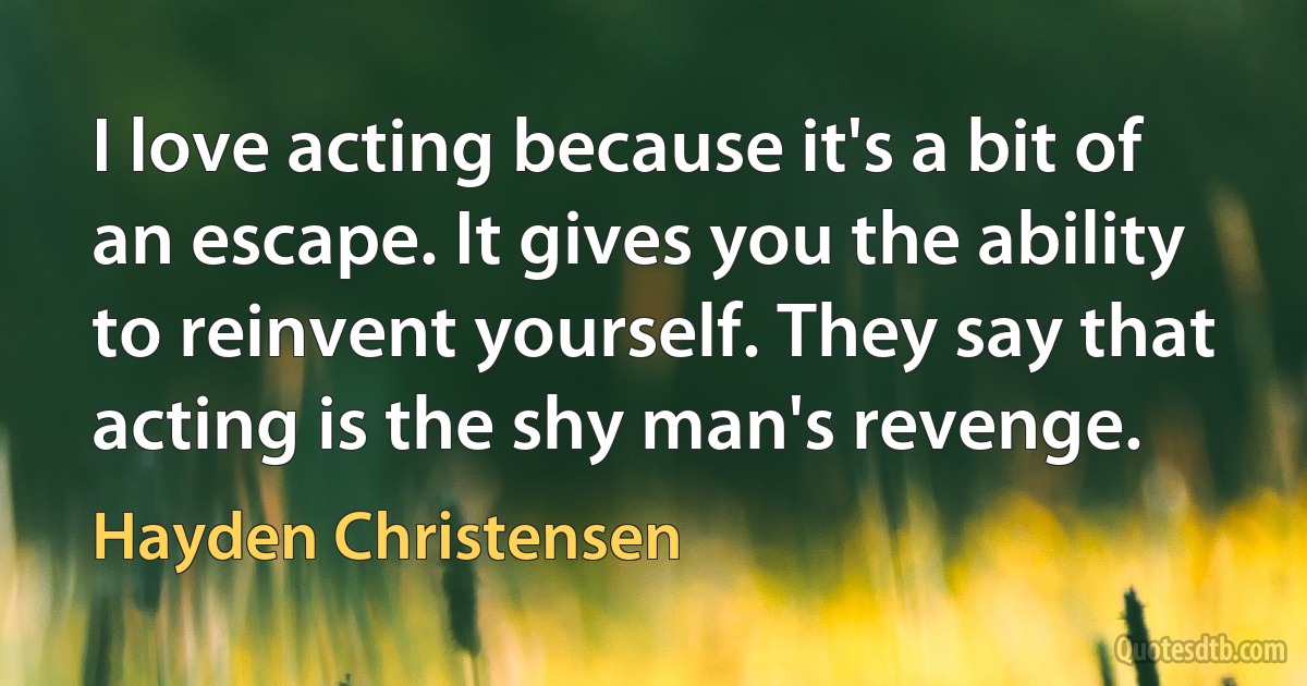 I love acting because it's a bit of an escape. It gives you the ability to reinvent yourself. They say that acting is the shy man's revenge. (Hayden Christensen)