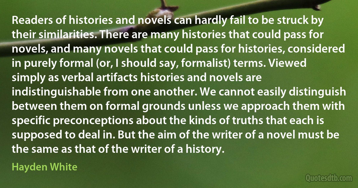 Readers of histories and novels can hardly fail to be struck by their similarities. There are many histories that could pass for novels, and many novels that could pass for histories, considered in purely formal (or, I should say, formalist) terms. Viewed simply as verbal artifacts histories and novels are indistinguishable from one another. We cannot easily distinguish between them on formal grounds unless we approach them with specific preconceptions about the kinds of truths that each is supposed to deal in. But the aim of the writer of a novel must be the same as that of the writer of a history. (Hayden White)