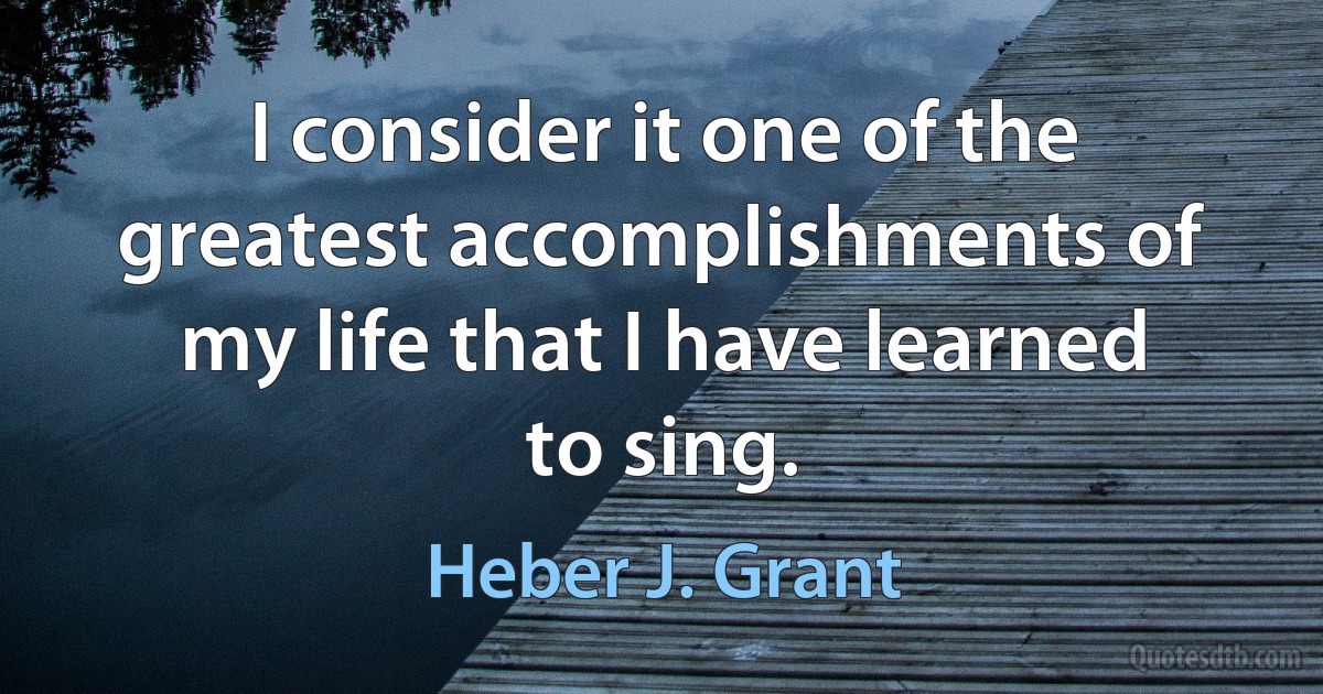 I consider it one of the greatest accomplishments of my life that I have learned to sing. (Heber J. Grant)