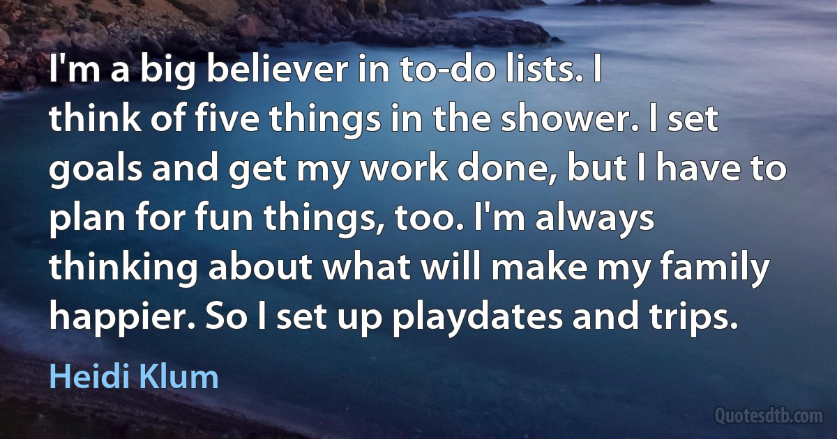 I'm a big believer in to-do lists. I think of five things in the shower. I set goals and get my work done, but I have to plan for fun things, too. I'm always thinking about what will make my family happier. So I set up playdates and trips. (Heidi Klum)