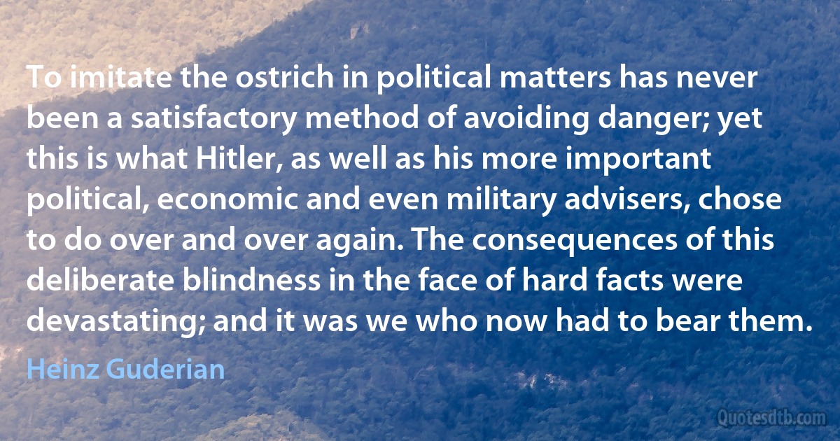 To imitate the ostrich in political matters has never been a satisfactory method of avoiding danger; yet this is what Hitler, as well as his more important political, economic and even military advisers, chose to do over and over again. The consequences of this deliberate blindness in the face of hard facts were devastating; and it was we who now had to bear them. (Heinz Guderian)