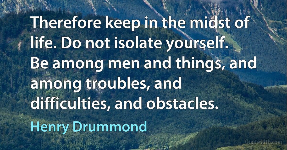 Therefore keep in the midst of life. Do not isolate yourself. Be among men and things, and among troubles, and difficulties, and obstacles. (Henry Drummond)