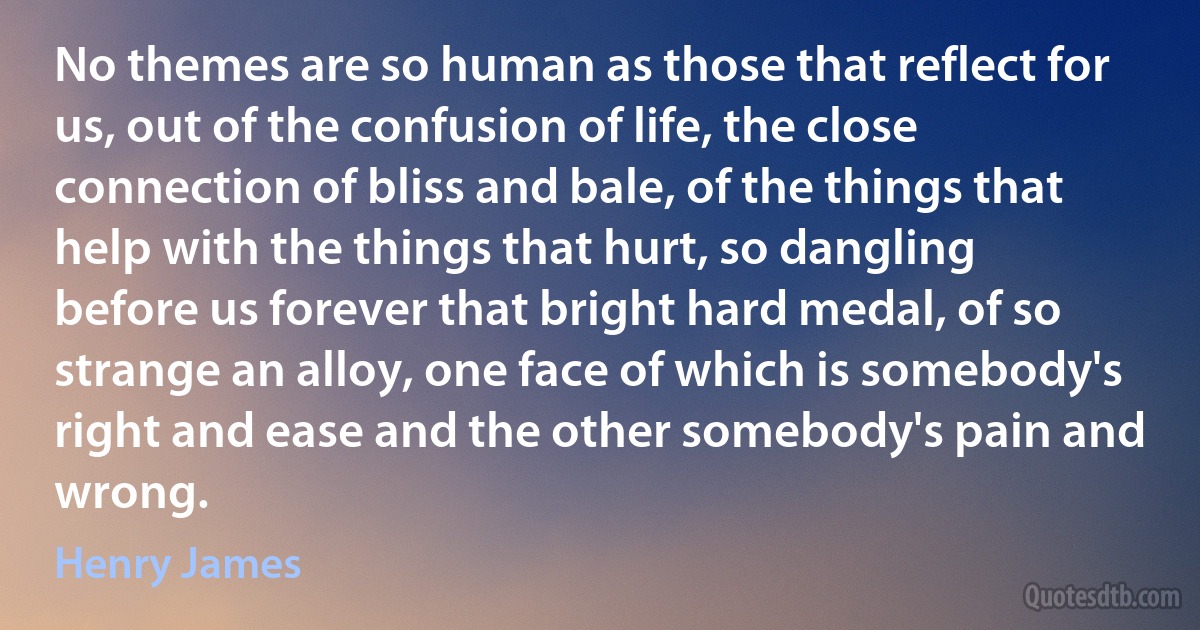 No themes are so human as those that reflect for us, out of the confusion of life, the close connection of bliss and bale, of the things that help with the things that hurt, so dangling before us forever that bright hard medal, of so strange an alloy, one face of which is somebody's right and ease and the other somebody's pain and wrong. (Henry James)