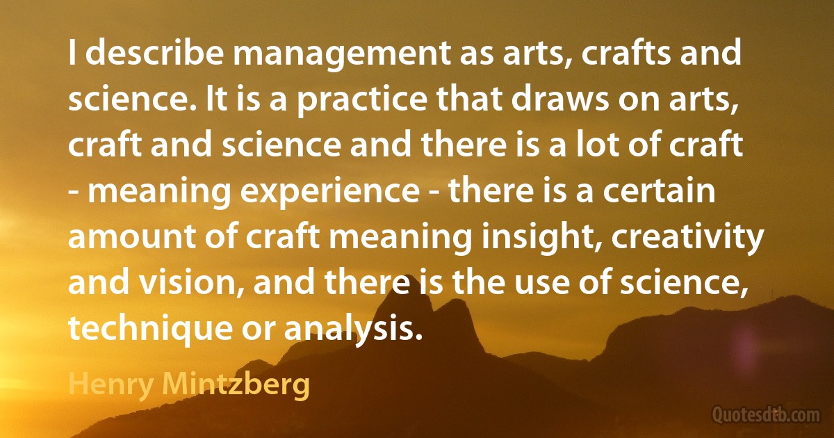 I describe management as arts, crafts and science. It is a practice that draws on arts, craft and science and there is a lot of craft - meaning experience - there is a certain amount of craft meaning insight, creativity and vision, and there is the use of science, technique or analysis. (Henry Mintzberg)