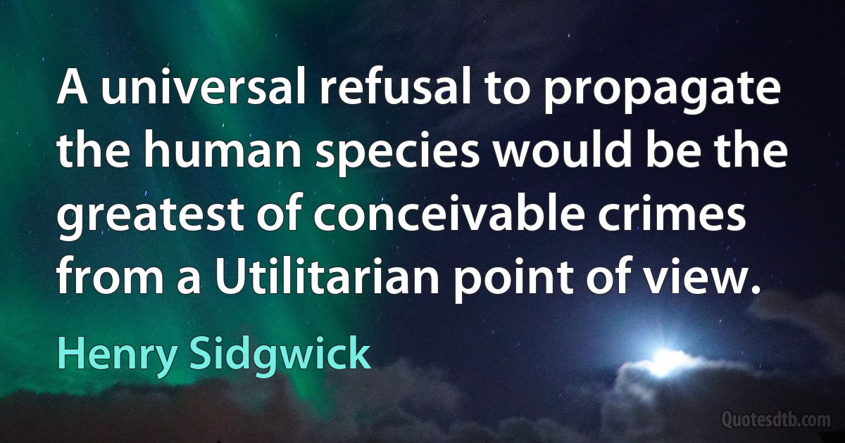 A universal refusal to propagate the human species would be the greatest of conceivable crimes from a Utilitarian point of view. (Henry Sidgwick)