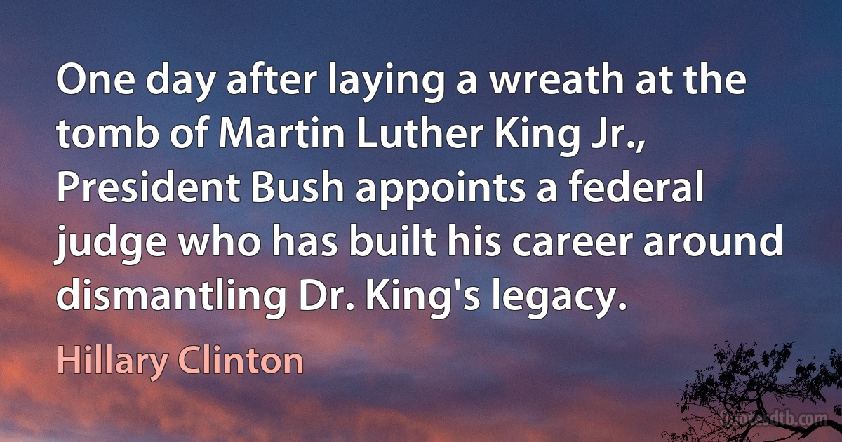 One day after laying a wreath at the tomb of Martin Luther King Jr., President Bush appoints a federal judge who has built his career around dismantling Dr. King's legacy. (Hillary Clinton)