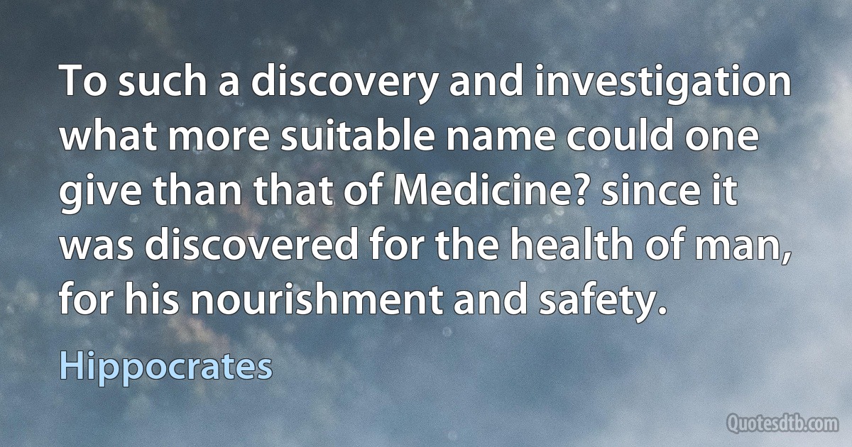 To such a discovery and investigation what more suitable name could one give than that of Medicine? since it was discovered for the health of man, for his nourishment and safety. (Hippocrates)