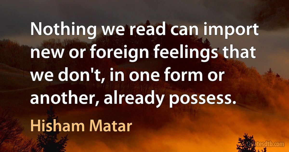 Nothing we read can import new or foreign feelings that we don't, in one form or another, already possess. (Hisham Matar)