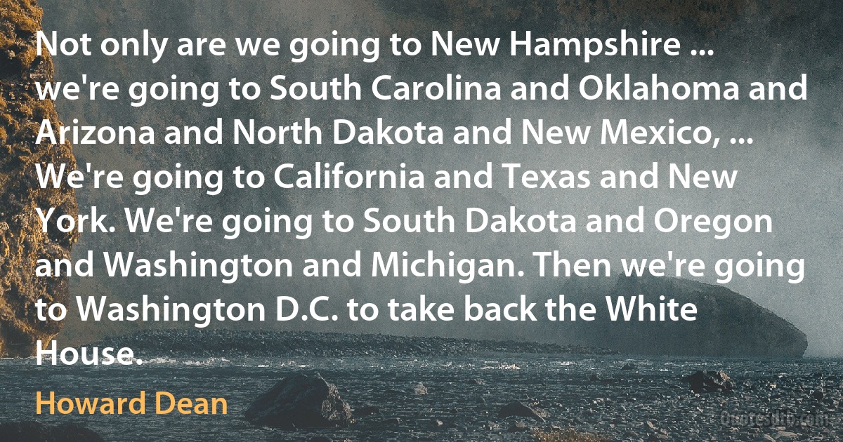 Not only are we going to New Hampshire ... we're going to South Carolina and Oklahoma and Arizona and North Dakota and New Mexico, ... We're going to California and Texas and New York. We're going to South Dakota and Oregon and Washington and Michigan. Then we're going to Washington D.C. to take back the White House. (Howard Dean)