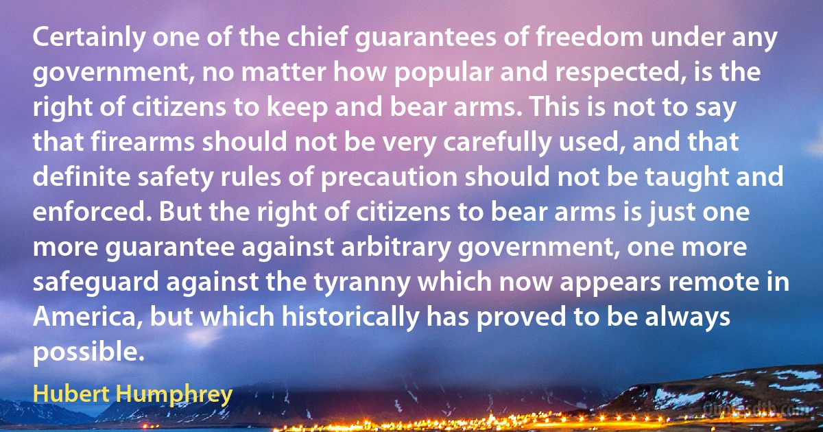 Certainly one of the chief guarantees of freedom under any government, no matter how popular and respected, is the right of citizens to keep and bear arms. This is not to say that firearms should not be very carefully used, and that definite safety rules of precaution should not be taught and enforced. But the right of citizens to bear arms is just one more guarantee against arbitrary government, one more safeguard against the tyranny which now appears remote in America, but which historically has proved to be always possible. (Hubert Humphrey)