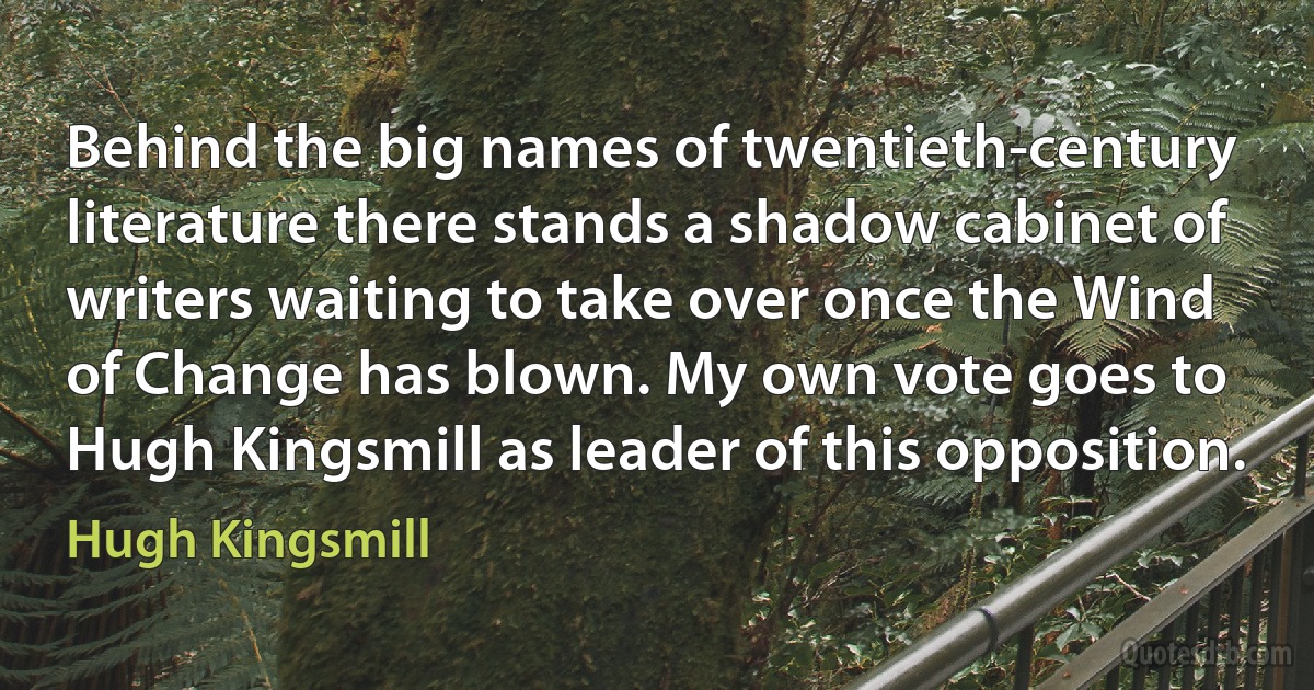 Behind the big names of twentieth-century literature there stands a shadow cabinet of writers waiting to take over once the Wind of Change has blown. My own vote goes to Hugh Kingsmill as leader of this opposition. (Hugh Kingsmill)