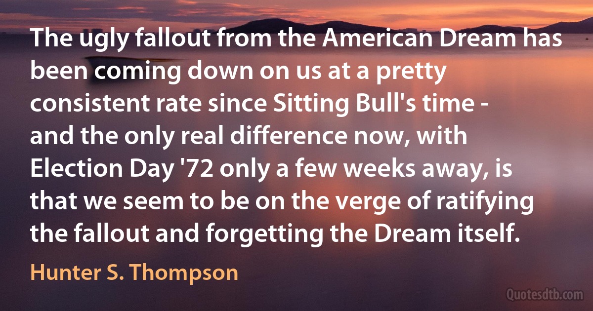 The ugly fallout from the American Dream has been coming down on us at a pretty consistent rate since Sitting Bull's time - and the only real difference now, with Election Day '72 only a few weeks away, is that we seem to be on the verge of ratifying the fallout and forgetting the Dream itself. (Hunter S. Thompson)