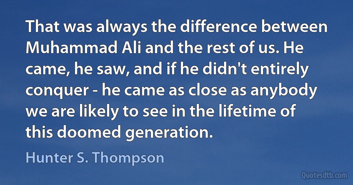 That was always the difference between Muhammad Ali and the rest of us. He came, he saw, and if he didn't entirely conquer - he came as close as anybody we are likely to see in the lifetime of this doomed generation. (Hunter S. Thompson)