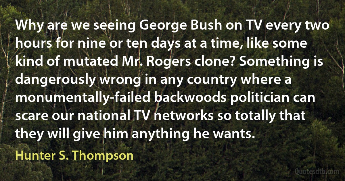 Why are we seeing George Bush on TV every two hours for nine or ten days at a time, like some kind of mutated Mr. Rogers clone? Something is dangerously wrong in any country where a monumentally-failed backwoods politician can scare our national TV networks so totally that they will give him anything he wants. (Hunter S. Thompson)