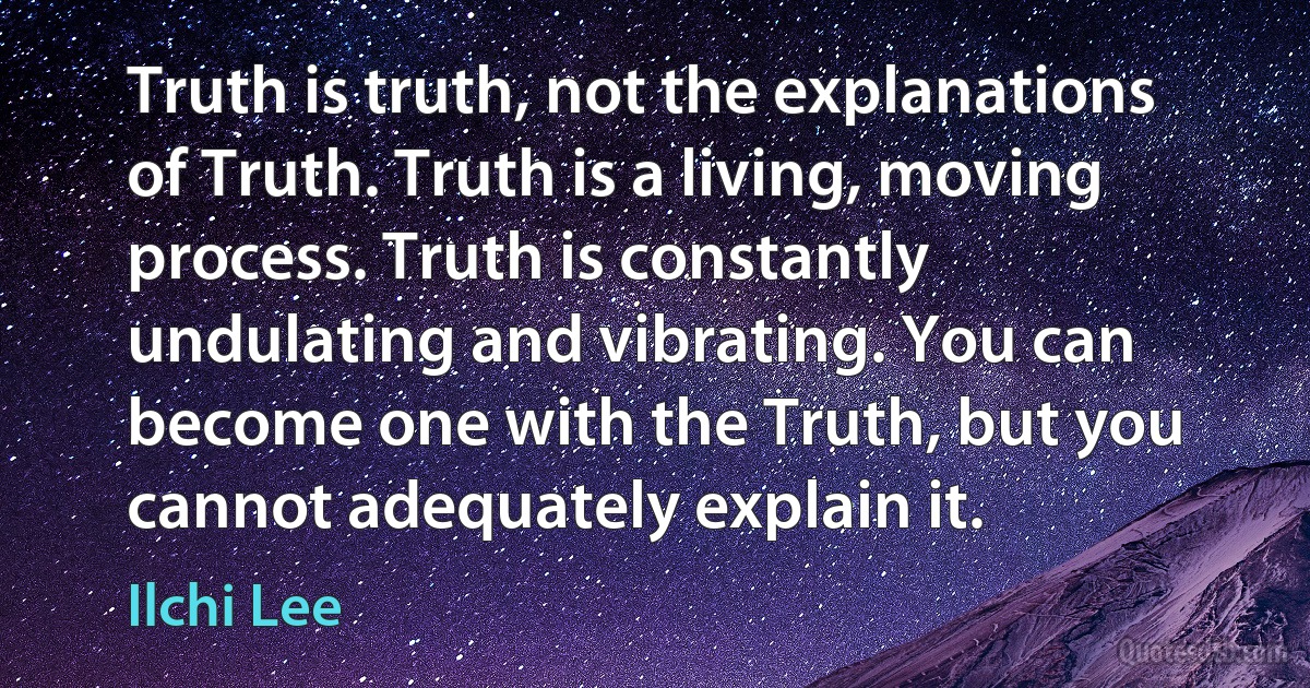 Truth is truth, not the explanations of Truth. Truth is a living, moving process. Truth is constantly undulating and vibrating. You can become one with the Truth, but you cannot adequately explain it. (Ilchi Lee)