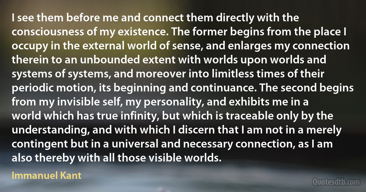 I see them before me and connect them directly with the consciousness of my existence. The former begins from the place I occupy in the external world of sense, and enlarges my connection therein to an unbounded extent with worlds upon worlds and systems of systems, and moreover into limitless times of their periodic motion, its beginning and continuance. The second begins from my invisible self, my personality, and exhibits me in a world which has true infinity, but which is traceable only by the understanding, and with which I discern that I am not in a merely contingent but in a universal and necessary connection, as I am also thereby with all those visible worlds. (Immanuel Kant)