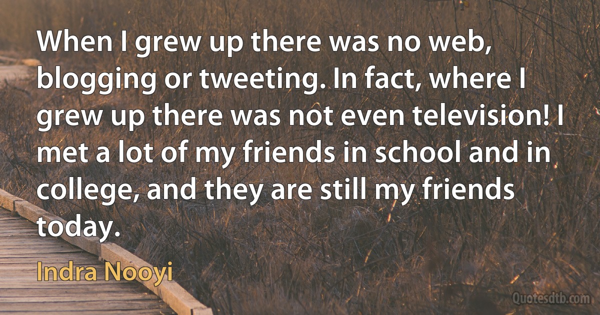 When I grew up there was no web, blogging or tweeting. In fact, where I grew up there was not even television! I met a lot of my friends in school and in college, and they are still my friends today. (Indra Nooyi)