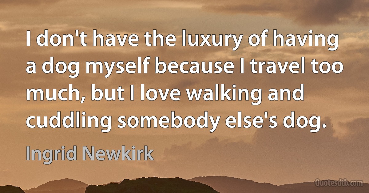 I don't have the luxury of having a dog myself because I travel too much, but I love walking and cuddling somebody else's dog. (Ingrid Newkirk)