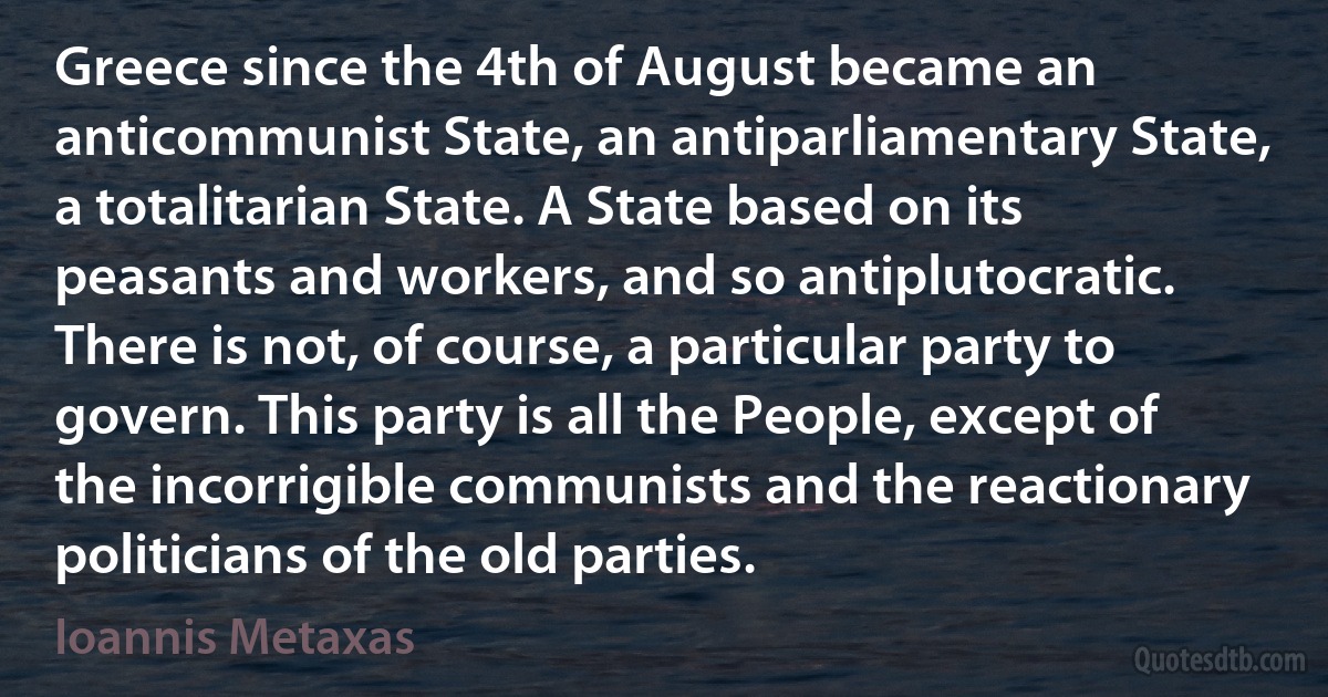 Greece since the 4th of August became an anticommunist State, an antiparliamentary State, a totalitarian State. A State based on its peasants and workers, and so antiplutocratic. There is not, of course, a particular party to govern. This party is all the People, except of the incorrigible communists and the reactionary politicians of the old parties. (Ioannis Metaxas)