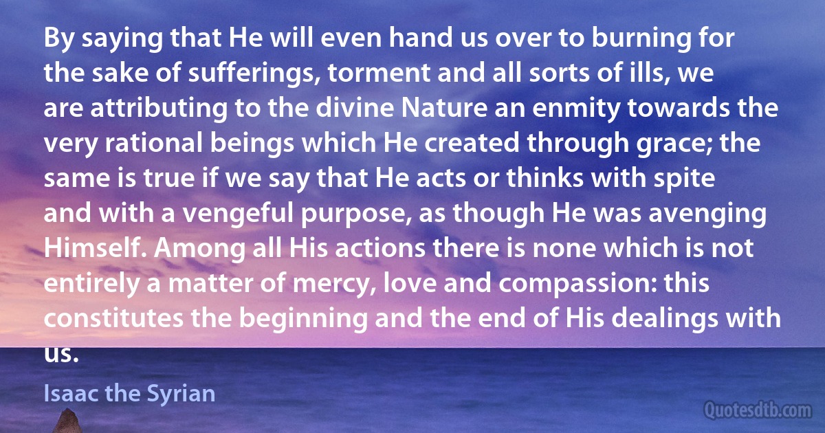 By saying that He will even hand us over to burning for the sake of sufferings, torment and all sorts of ills, we are attributing to the divine Nature an enmity towards the very rational beings which He created through grace; the same is true if we say that He acts or thinks with spite and with a vengeful purpose, as though He was avenging Himself. Among all His actions there is none which is not entirely a matter of mercy, love and compassion: this constitutes the beginning and the end of His dealings with us. (Isaac the Syrian)