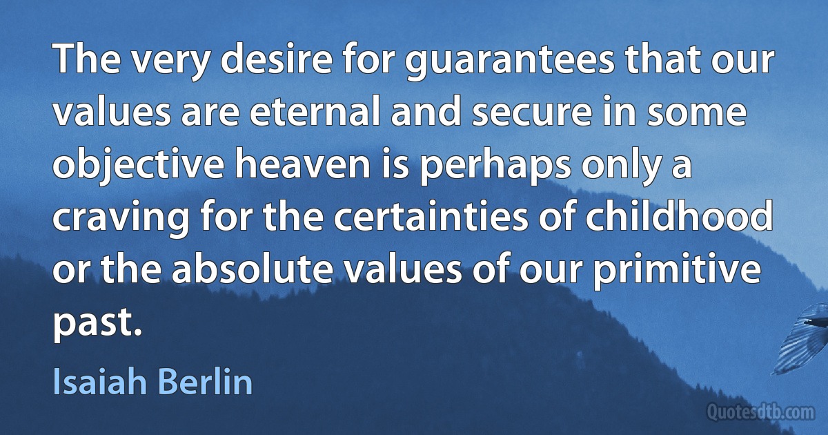 The very desire for guarantees that our values are eternal and secure in some objective heaven is perhaps only a craving for the certainties of childhood or the absolute values of our primitive past. (Isaiah Berlin)