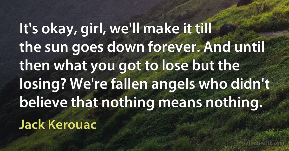 It's okay, girl, we'll make it till the sun goes down forever. And until then what you got to lose but the losing? We're fallen angels who didn't believe that nothing means nothing. (Jack Kerouac)