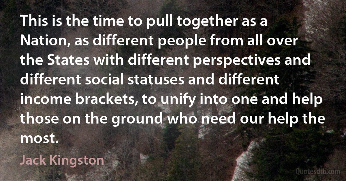 This is the time to pull together as a Nation, as different people from all over the States with different perspectives and different social statuses and different income brackets, to unify into one and help those on the ground who need our help the most. (Jack Kingston)