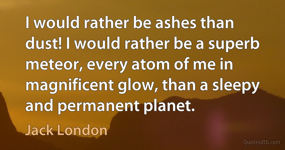 I would rather be ashes than dust! I would rather be a superb meteor, every atom of me in magnificent glow, than a sleepy and permanent planet. (Jack London)