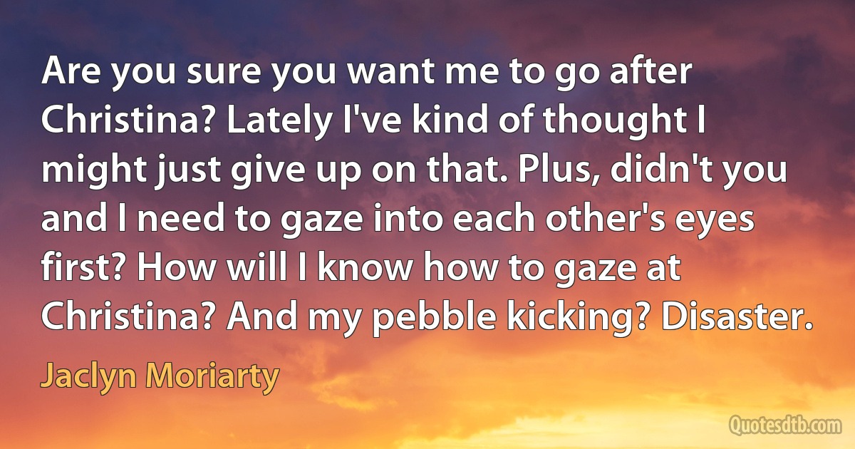 Are you sure you want me to go after Christina? Lately I've kind of thought I might just give up on that. Plus, didn't you and I need to gaze into each other's eyes first? How will I know how to gaze at Christina? And my pebble kicking? Disaster. (Jaclyn Moriarty)