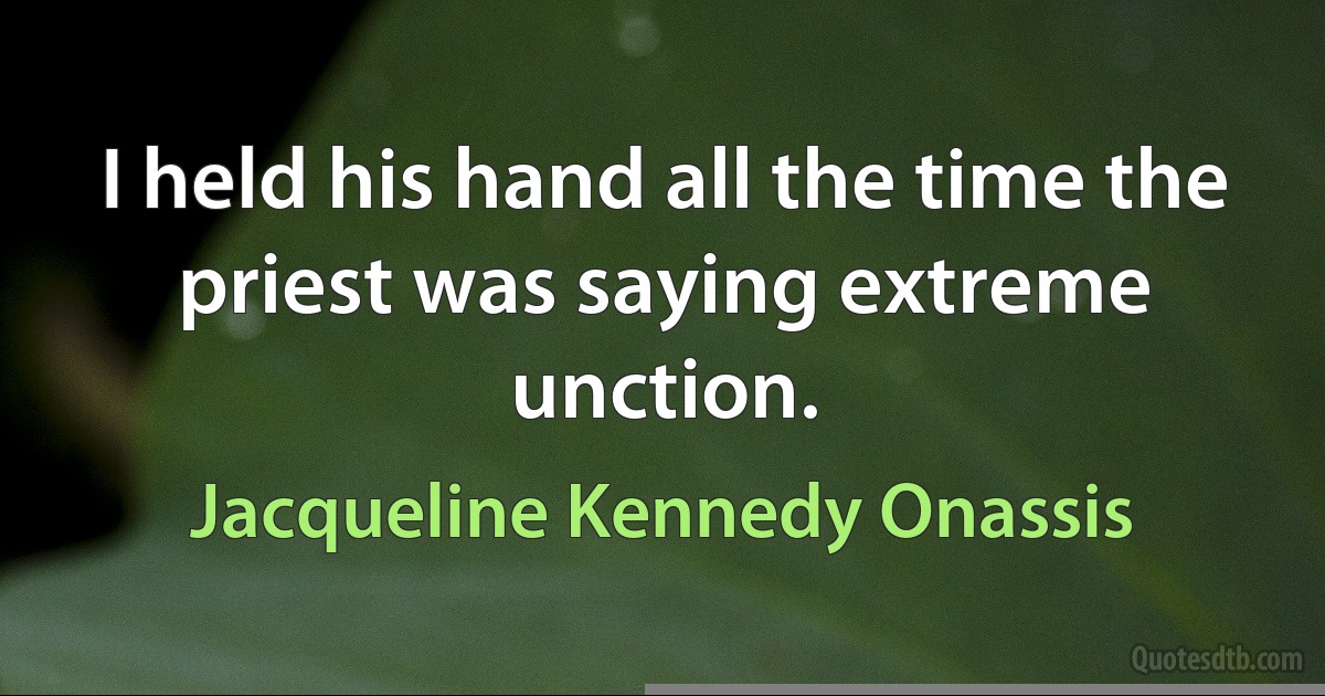 I held his hand all the time the priest was saying extreme unction. (Jacqueline Kennedy Onassis)