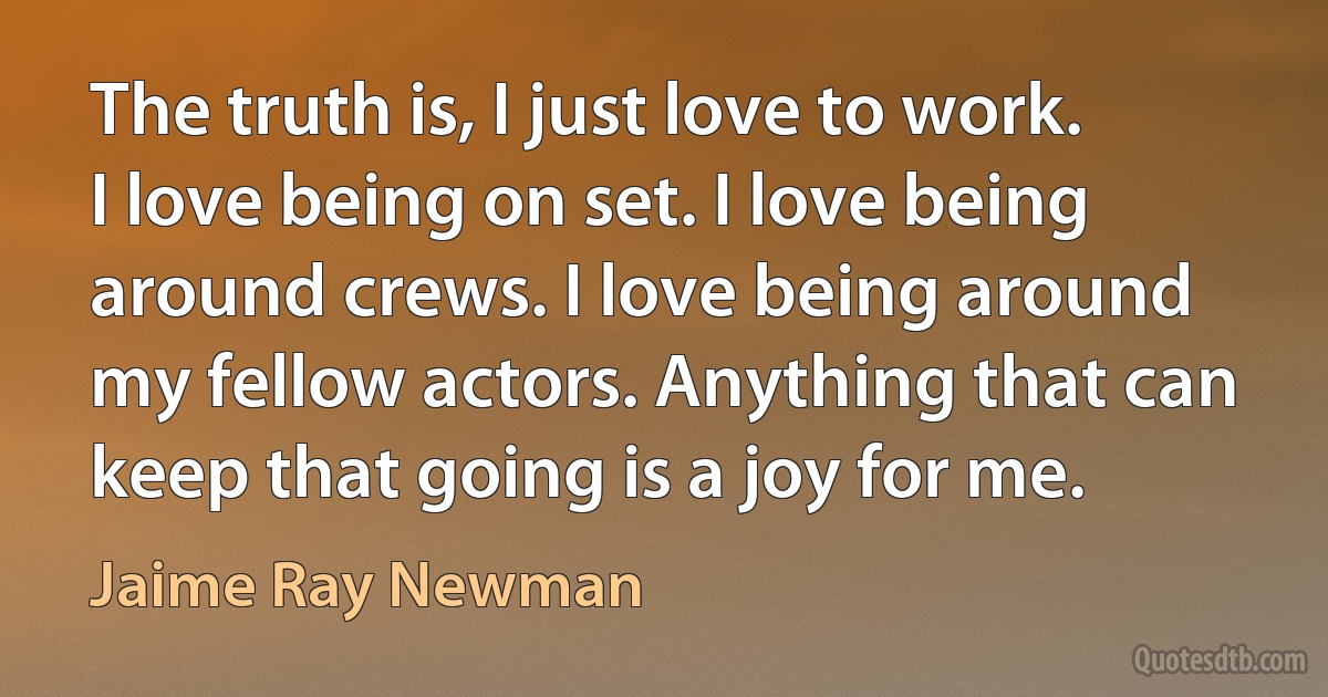 The truth is, I just love to work. I love being on set. I love being around crews. I love being around my fellow actors. Anything that can keep that going is a joy for me. (Jaime Ray Newman)