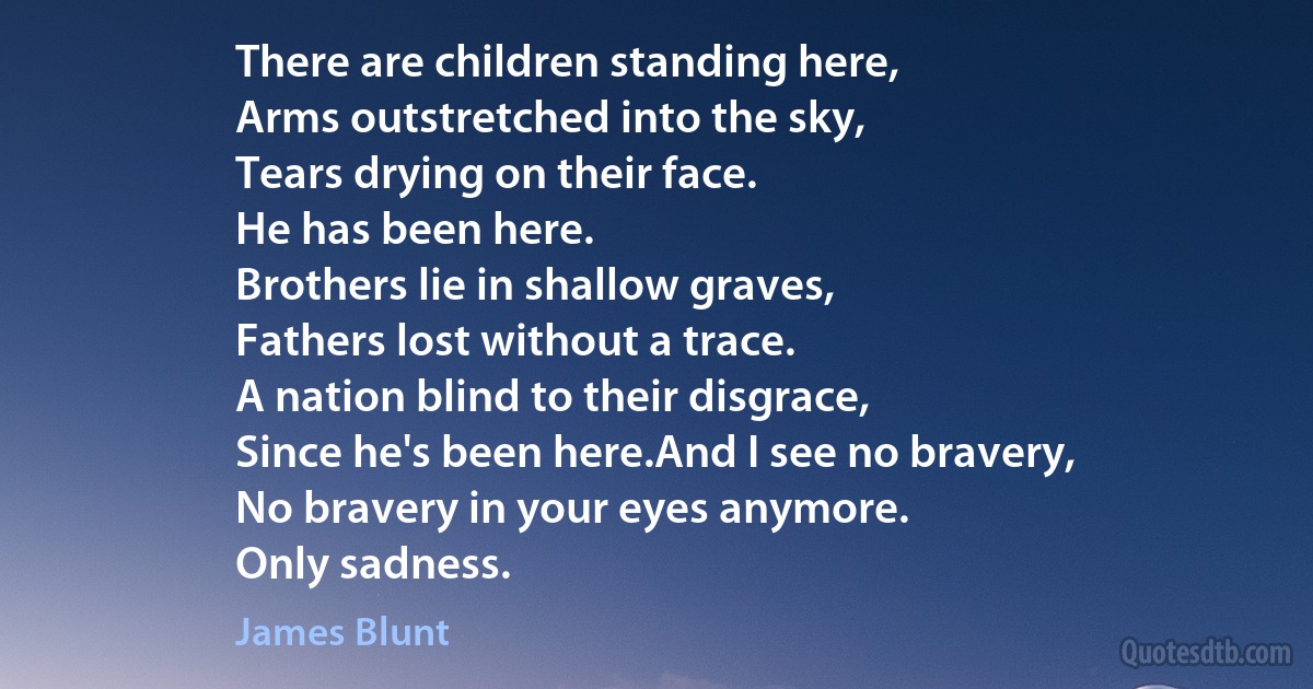 There are children standing here,
Arms outstretched into the sky,
Tears drying on their face.
He has been here.
Brothers lie in shallow graves,
Fathers lost without a trace.
A nation blind to their disgrace,
Since he's been here.And I see no bravery,
No bravery in your eyes anymore.
Only sadness. (James Blunt)