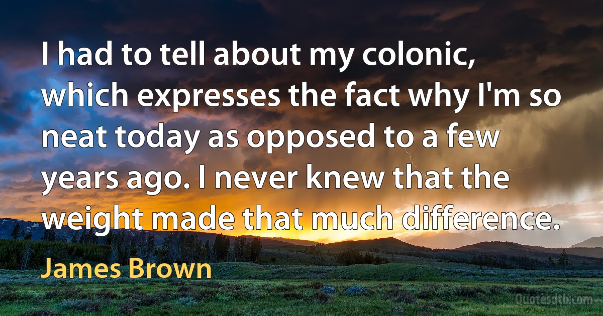 I had to tell about my colonic, which expresses the fact why I'm so neat today as opposed to a few years ago. I never knew that the weight made that much difference. (James Brown)