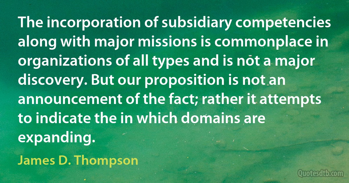 The incorporation of subsidiary competencies along with major missions is commonplace in organizations of all types and is not a major discovery. But our proposition is not an announcement of the fact; rather it attempts to indicate the in which domains are expanding. (James D. Thompson)