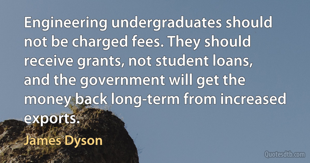 Engineering undergraduates should not be charged fees. They should receive grants, not student loans, and the government will get the money back long-term from increased exports. (James Dyson)