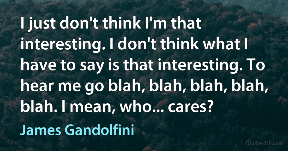 I just don't think I'm that interesting. I don't think what I have to say is that interesting. To hear me go blah, blah, blah, blah, blah. I mean, who... cares? (James Gandolfini)