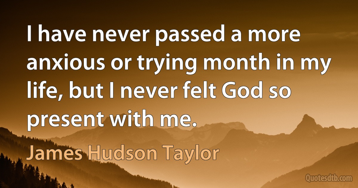 I have never passed a more anxious or trying month in my life, but I never felt God so present with me. (James Hudson Taylor)