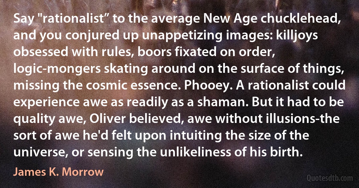 Say "rationalist” to the average New Age chucklehead, and you conjured up unappetizing images: killjoys obsessed with rules, boors fixated on order, logic-mongers skating around on the surface of things, missing the cosmic essence. Phooey. A rationalist could experience awe as readily as a shaman. But it had to be quality awe, Oliver believed, awe without illusions-the sort of awe he'd felt upon intuiting the size of the universe, or sensing the unlikeliness of his birth. (James K. Morrow)