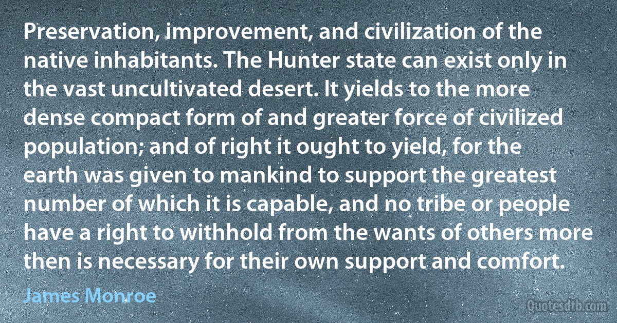 Preservation, improvement, and civilization of the native inhabitants. The Hunter state can exist only in the vast uncultivated desert. It yields to the more dense compact form of and greater force of civilized population; and of right it ought to yield, for the earth was given to mankind to support the greatest number of which it is capable, and no tribe or people have a right to withhold from the wants of others more then is necessary for their own support and comfort. (James Monroe)